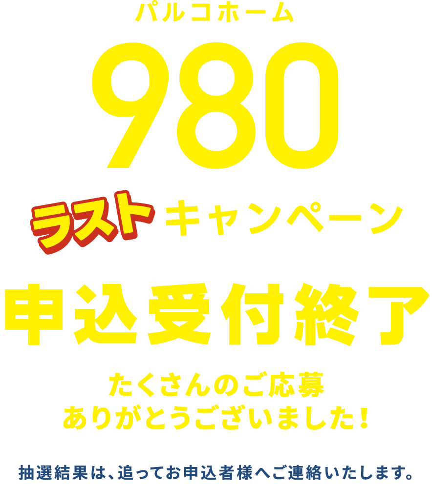 パルコホーム980ラストキャンペーン申込受付終了 たくさんのご応募ありがとうございました！抽選結果は、追ってお申込者様へご連絡いたします。
