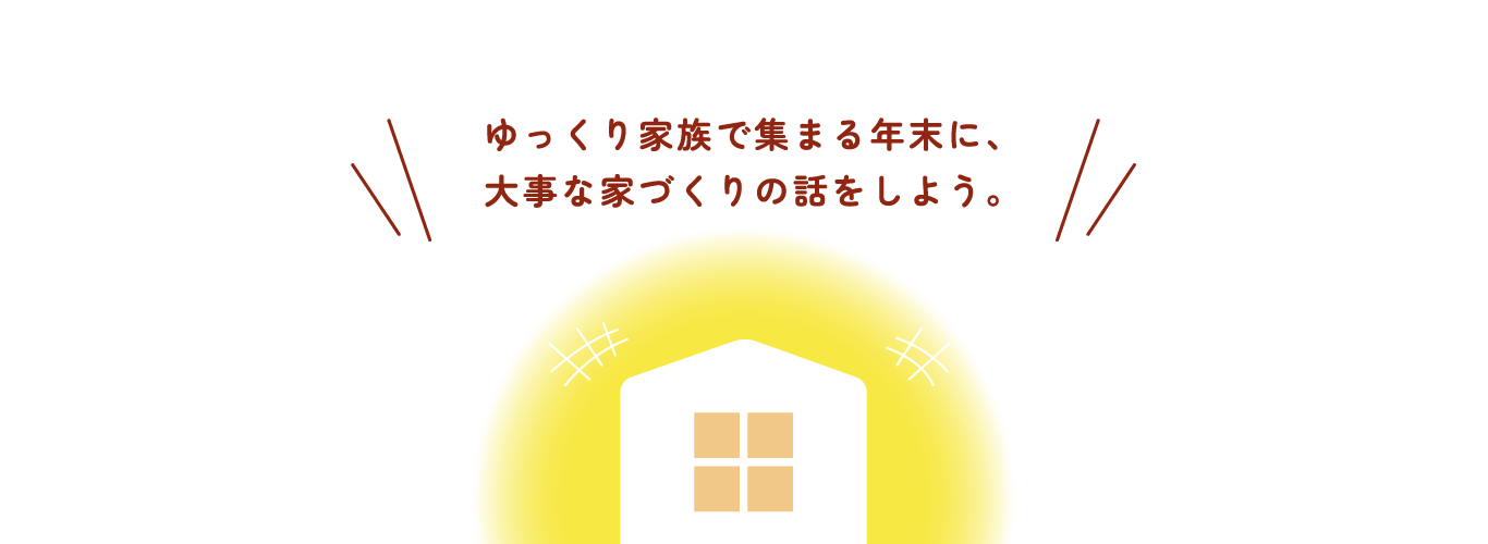 ゆっくり家族で集まる年末に、大事な家づくりの話をしよう。