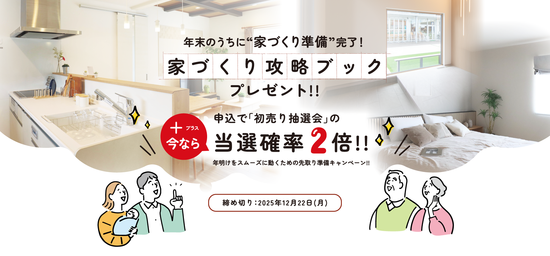 年末のうちに“家づくり準備”完了！家づくり攻略ブック プレゼント!!今なら申込で「初売り抽選会」の当選確率2倍!!年明けをスムーズに動くための先取り準備キャンペーン!!締め切り：2025年12月22日(月)