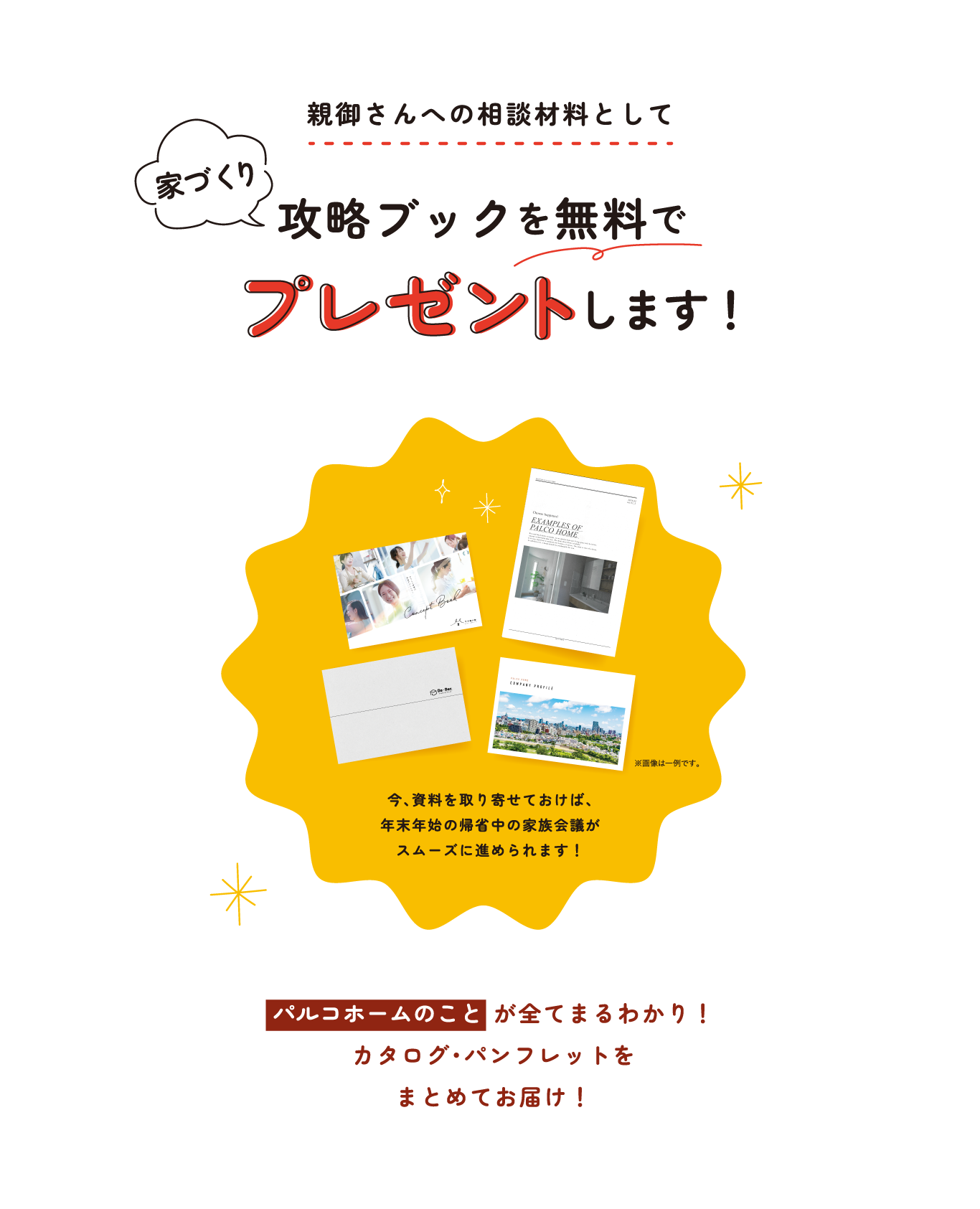 親御さんへの相談材料として 家づくり攻略ブックを無料でプレゼントします！今、資料を取り寄せておけば、年末年始の帰省中の家族会議がスムーズに進められます！パルコホームのことが全てまるわかり！カタログ・パンフレットをまとめてお届け！