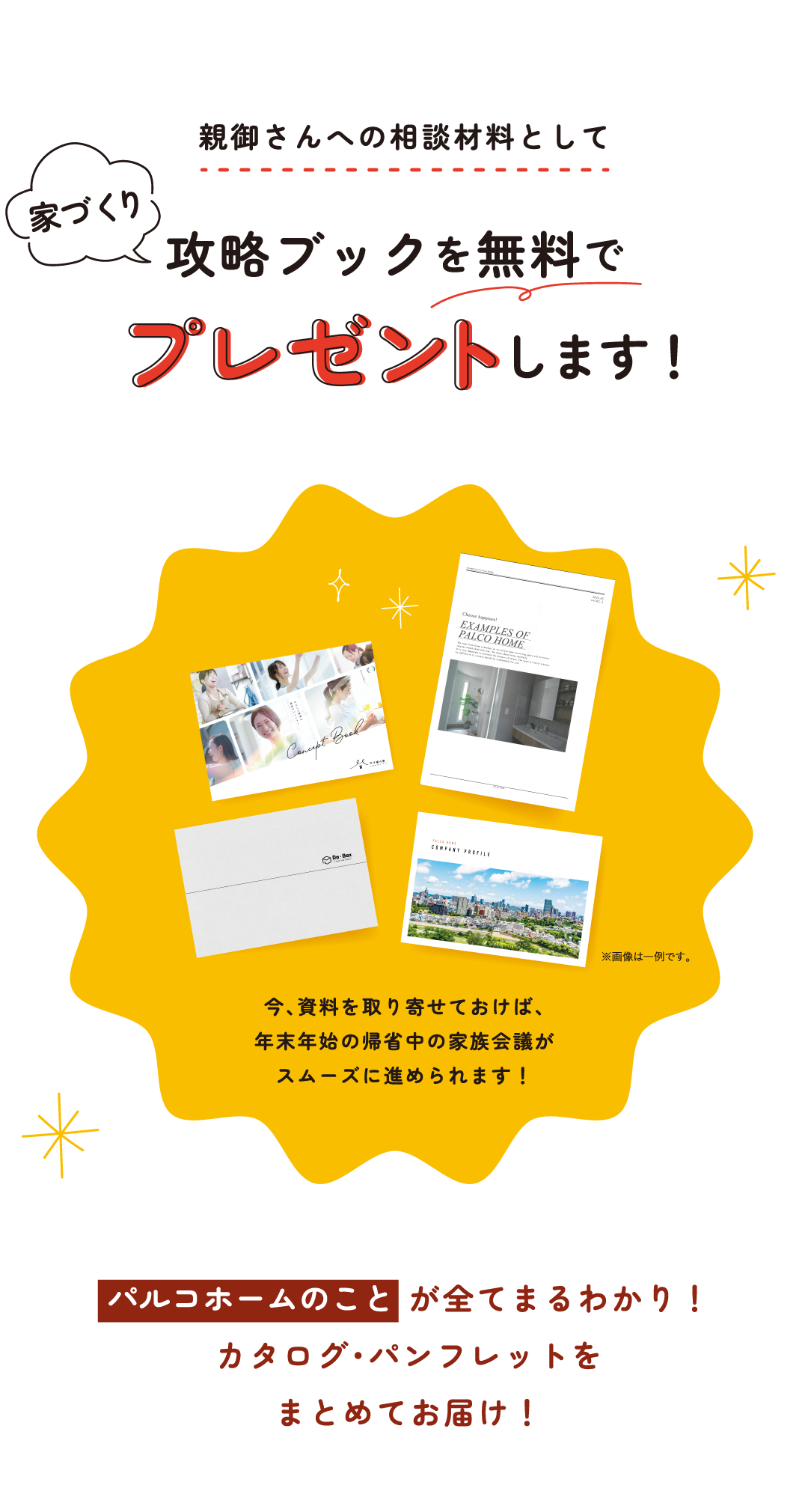 親御さんへの相談材料として 家づくり攻略ブックを無料でプレゼントします！今、資料を取り寄せておけば、年末年始の帰省中の家族会議がスムーズに進められます！パルコホームのことが全てまるわかり！カタログ・パンフレットをまとめてお届け！