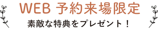 WEB予約来場限定 素敵な特典をプレゼント！
